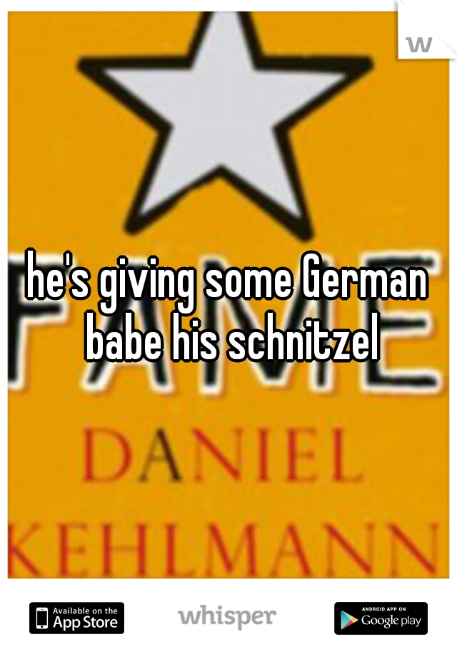 he's giving some German babe his schnitzel