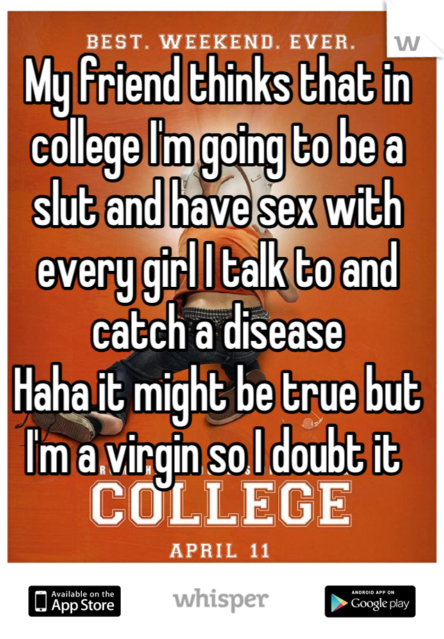 My friend thinks that in college I'm going to be a slut and have sex with every girl I talk to and catch a disease 
Haha it might be true but I'm a virgin so I doubt it 