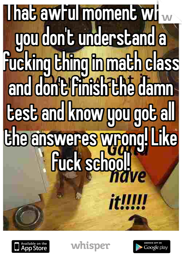 That awful moment when you don't understand a fucking thing in math class and don't finish the damn test and know you got all the answeres wrong! Like fuck school! 
