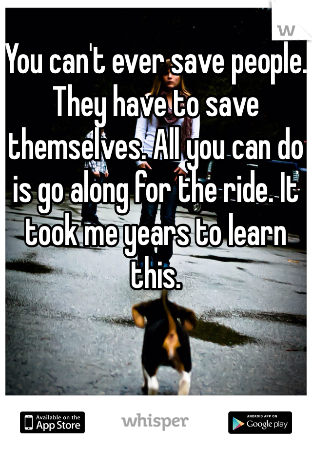 You can't ever save people. They have to save themselves. All you can do is go along for the ride. It took me years to learn this. 