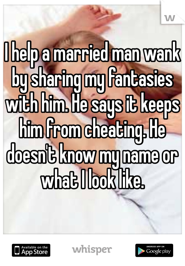 I help a married man wank by sharing my fantasies with him. He says it keeps him from cheating. He doesn't know my name or what I look like. 