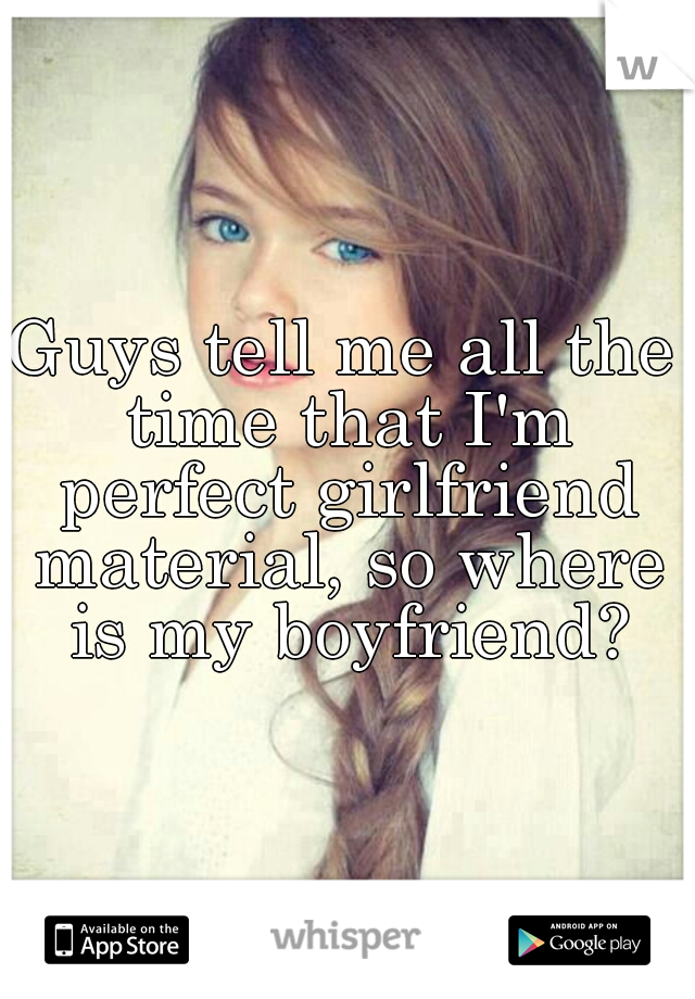 Guys tell me all the time that I'm perfect girlfriend material, so where is my boyfriend?