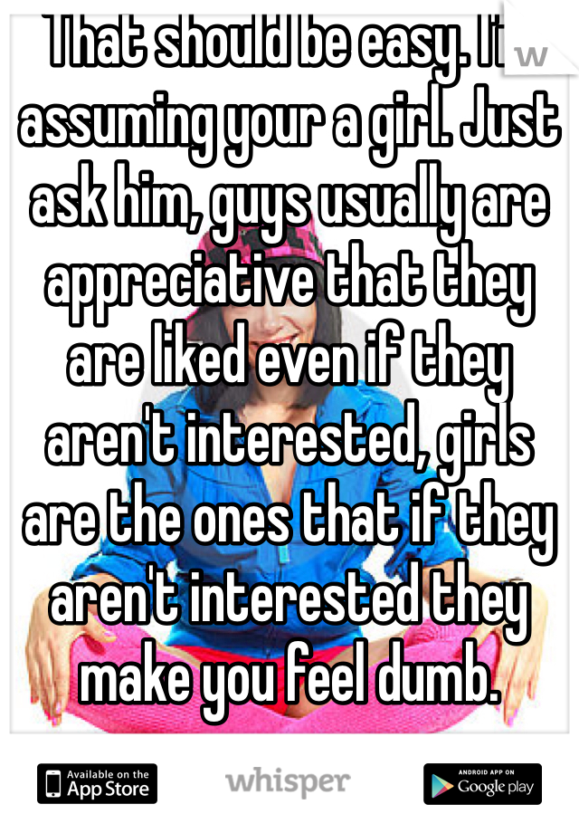 That should be easy. I'm assuming your a girl. Just ask him, guys usually are appreciative that they are liked even if they aren't interested, girls are the ones that if they aren't interested they make you feel dumb.