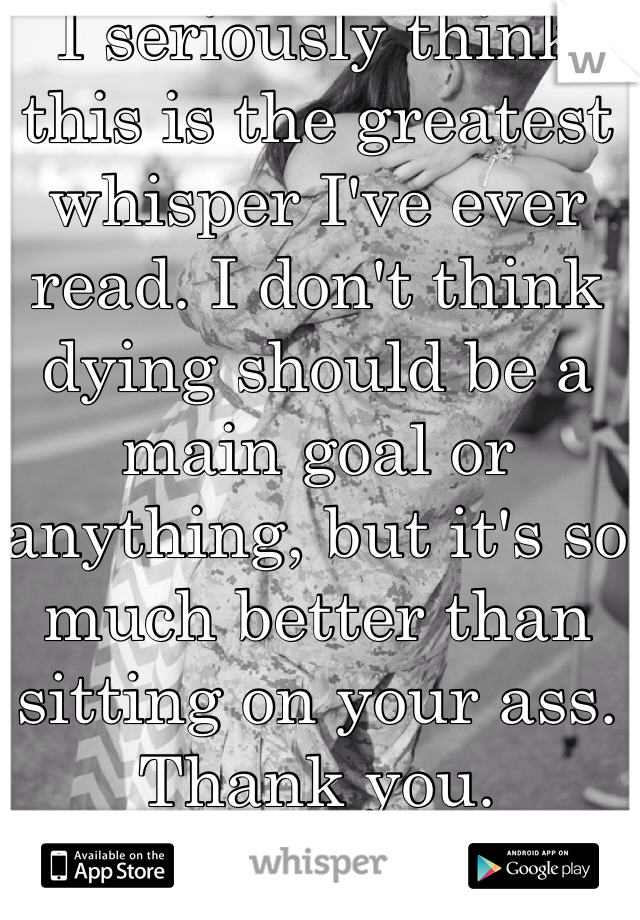I seriously think this is the greatest whisper I've ever read. I don't think dying should be a main goal or anything, but it's so much better than sitting on your ass. Thank you.