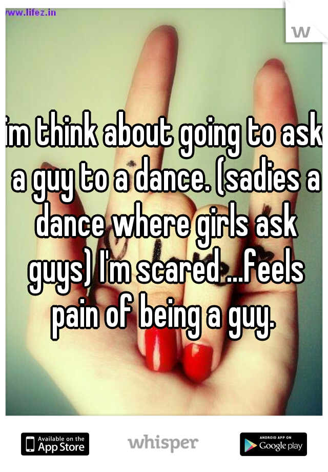 im think about going to ask a guy to a dance. (sadies a dance where girls ask guys) I'm scared ...feels pain of being a guy. 