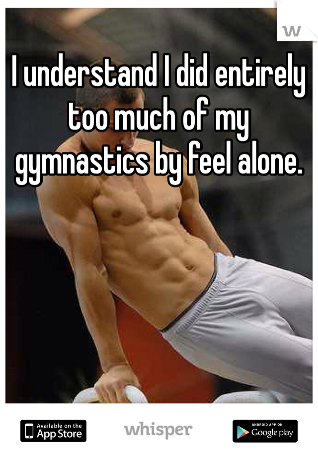 I understand I did entirely too much of my gymnastics by feel alone.