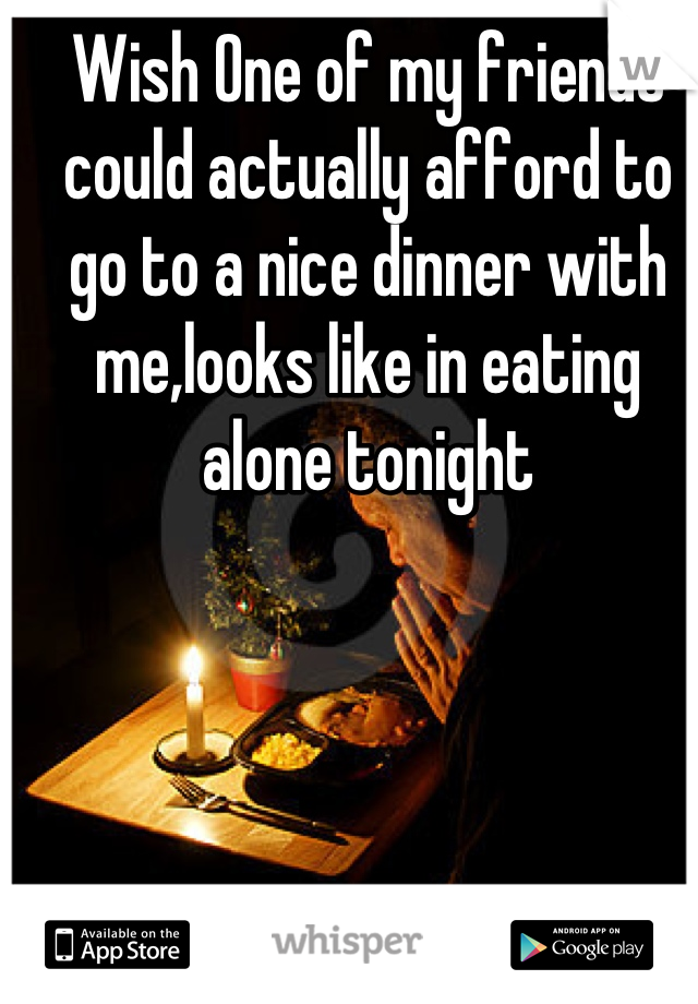 Wish One of my friends could actually afford to go to a nice dinner with me,looks like in eating alone tonight