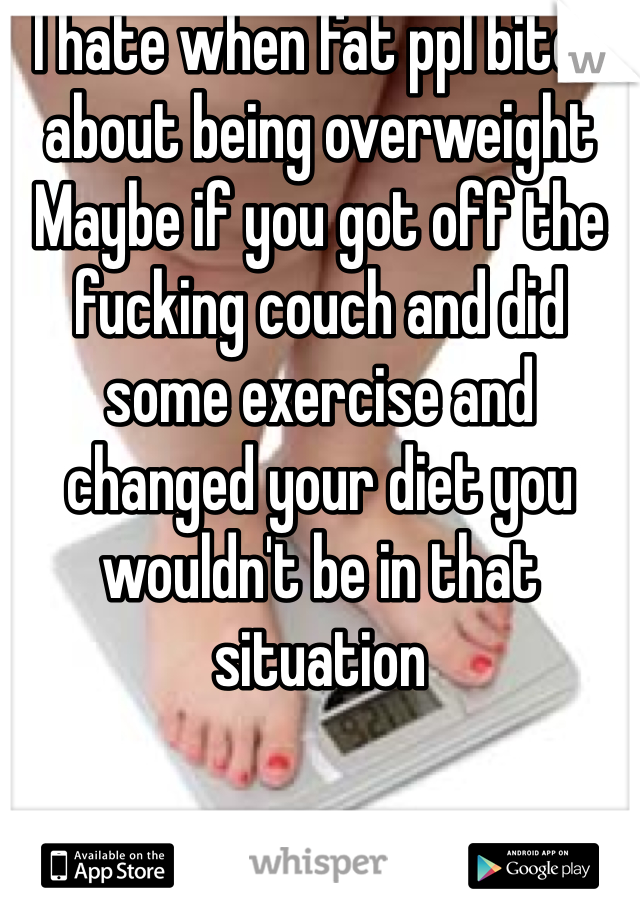 I hate when fat ppl bitch about being overweight
Maybe if you got off the fucking couch and did some exercise and changed your diet you wouldn't be in that situation  