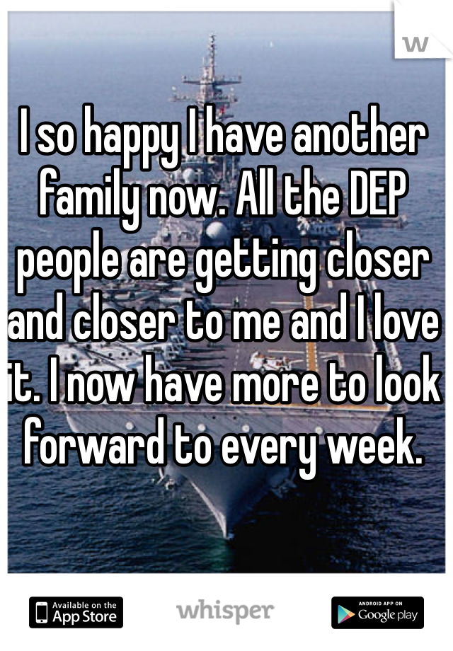 I so happy I have another family now. All the DEP people are getting closer and closer to me and I love it. I now have more to look forward to every week. 
