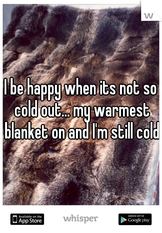 I be happy when its not so cold out... my warmest blanket on and I'm still cold