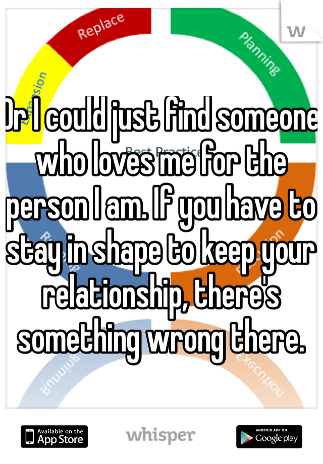 Or I could just find someone who loves me for the person I am. If you have to stay in shape to keep your relationship, there's something wrong there. 