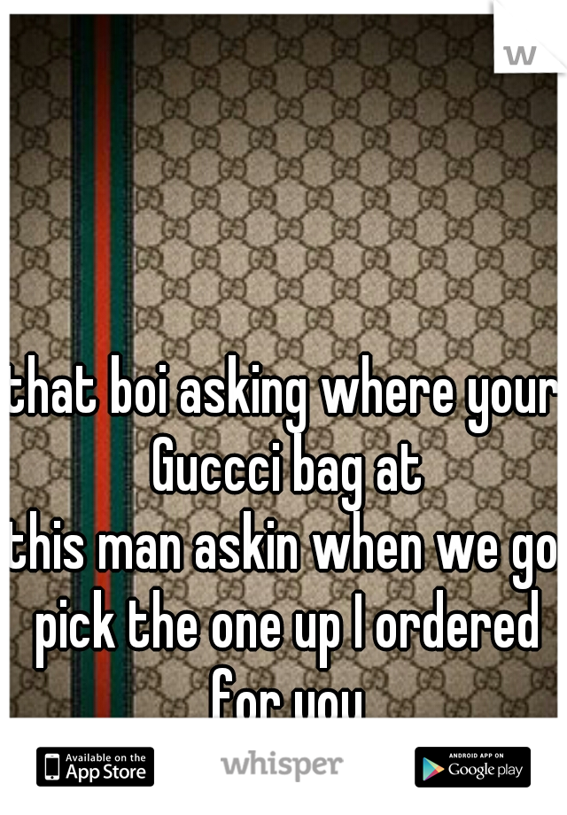 that boi asking where your Guccci bag at
&
this man askin when we go pick the one up I ordered for you