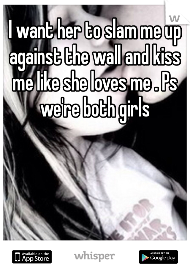 I want her to slam me up against the wall and kiss me like she loves me . Ps we're both girls 