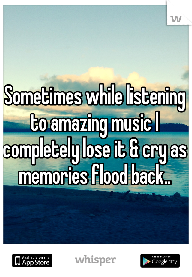 Sometimes while listening to amazing music I completely lose it & cry as memories flood back..