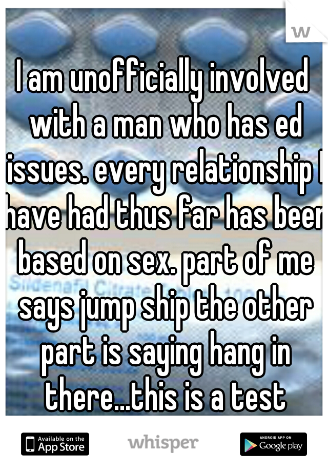 I am unofficially involved with a man who has ed issues. every relationship I have had thus far has been based on sex. part of me says jump ship the other part is saying hang in there...this is a test