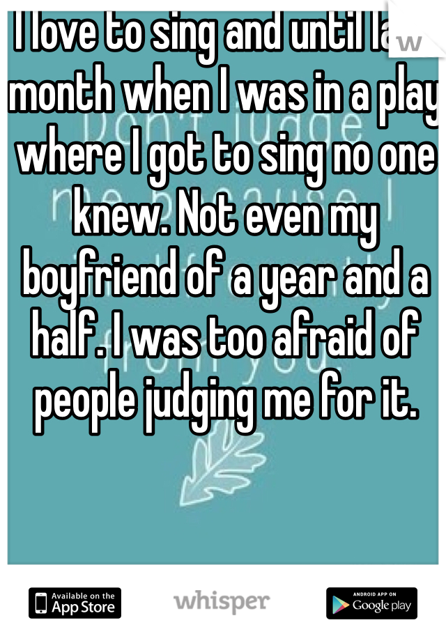 I love to sing and until last month when I was in a play where I got to sing no one knew. Not even my boyfriend of a year and a half. I was too afraid of people judging me for it.