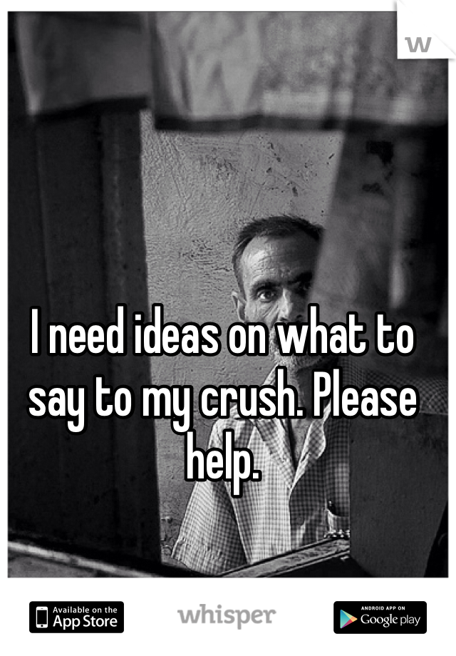 I need ideas on what to say to my crush. Please help. 