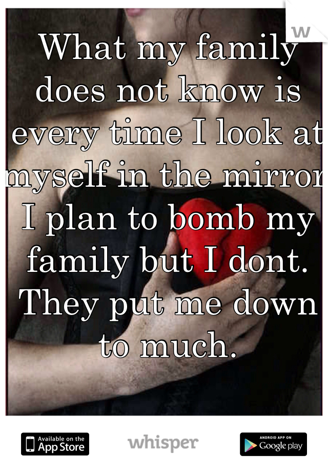 What my family does not know is every time I look at myself in the mirror I plan to bomb my family but I dont. They put me down to much.