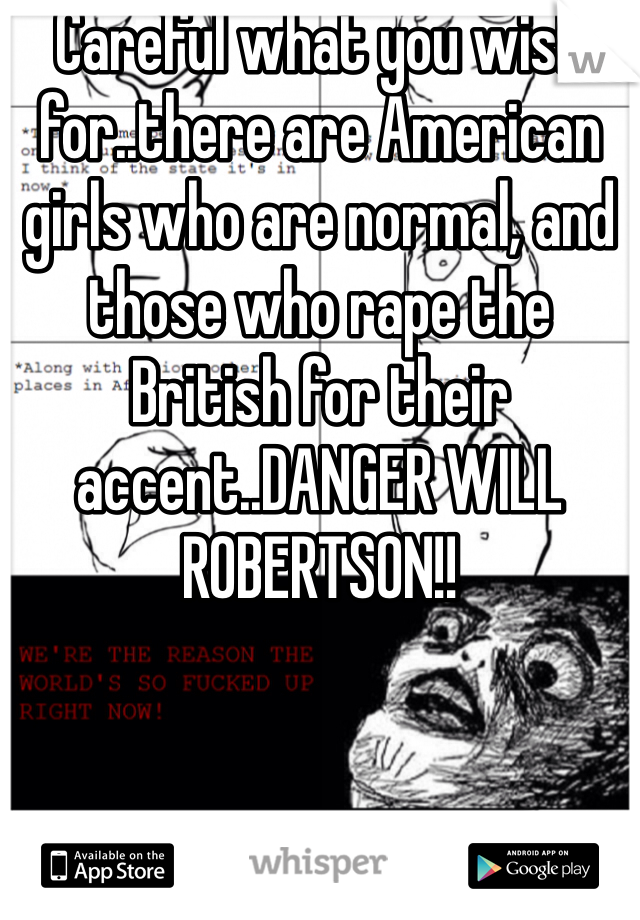 Careful what you wish for..there are American girls who are normal, and those who rape the British for their accent..DANGER WILL ROBERTSON!!