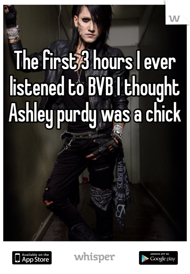 The first 3 hours I ever listened to BVB I thought Ashley purdy was a chick