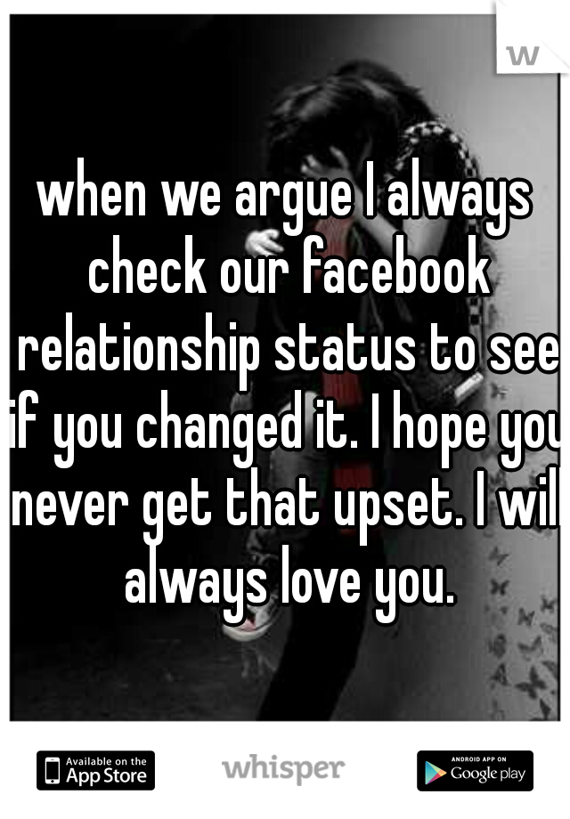 when we argue I always check our facebook relationship status to see if you changed it. I hope you never get that upset. I will always love you.