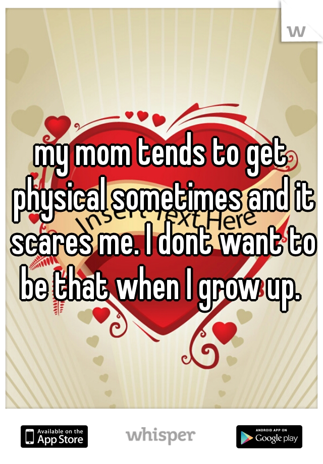 my mom tends to get physical sometimes and it scares me. I dont want to be that when I grow up. 