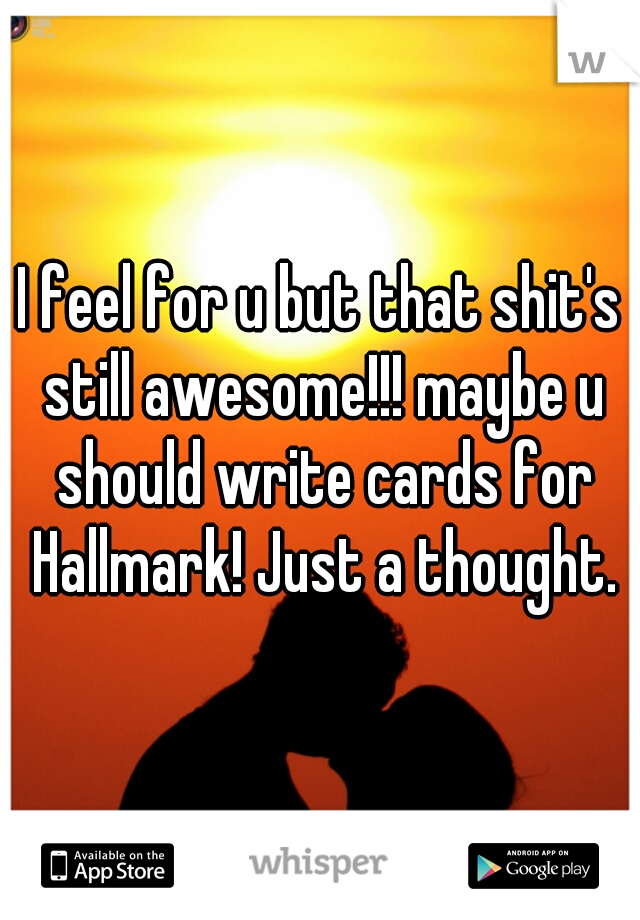 I feel for u but that shit's still awesome!!! maybe u should write cards for Hallmark! Just a thought.
