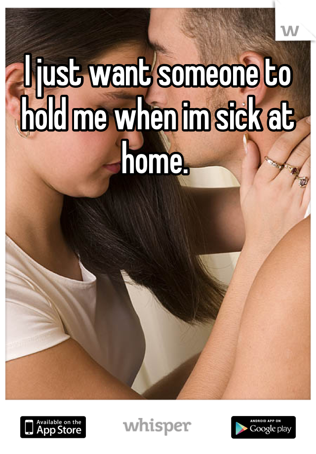 I just want someone to hold me when im sick at home. 