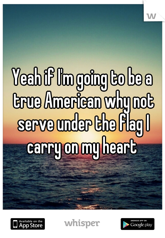 Yeah if I'm going to be a true American why not serve under the flag I carry on my heart 