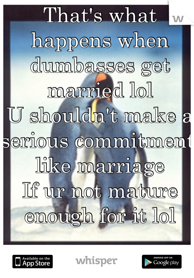 That's what happens when dumbasses get married lol
U shouldn't make a serious commitment like marriage 
If ur not mature enough for it lol