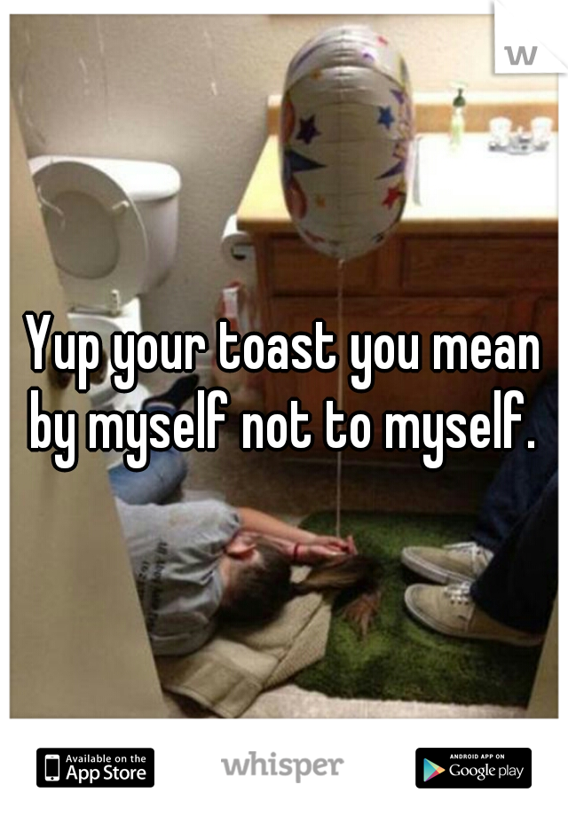 Yup your toast you mean by myself not to myself. 