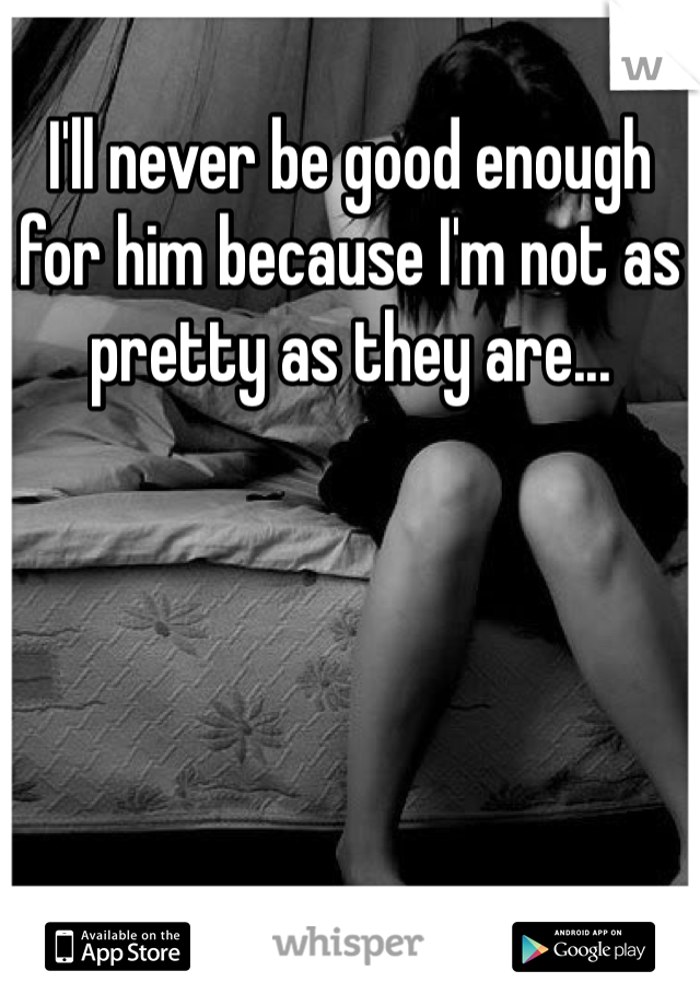 I'll never be good enough for him because I'm not as pretty as they are...