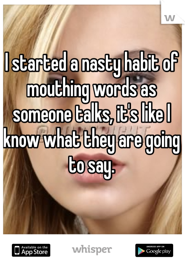 I started a nasty habit of mouthing words as someone talks, it's like I know what they are going to say. 