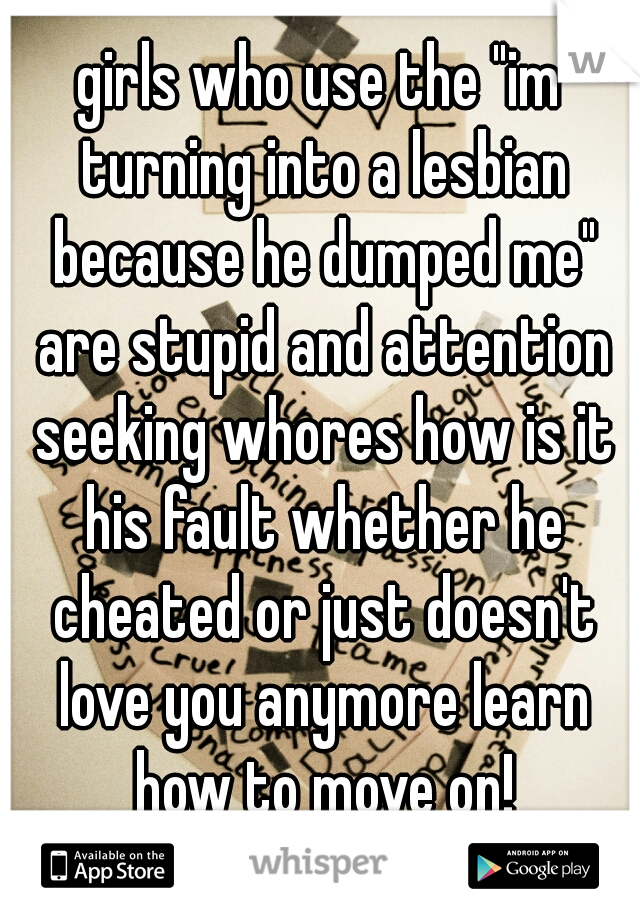 girls who use the "im turning into a lesbian because he dumped me" are stupid and attention seeking whores how is it his fault whether he cheated or just doesn't love you anymore learn how to move on!