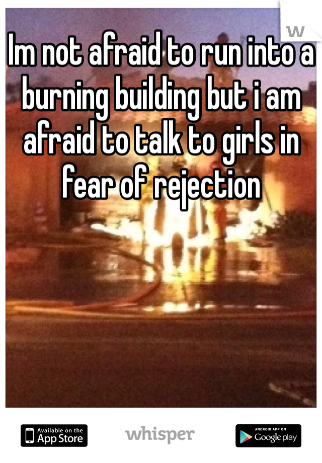 Im not afraid to run into a burning building but i am afraid to talk to girls in fear of rejection 