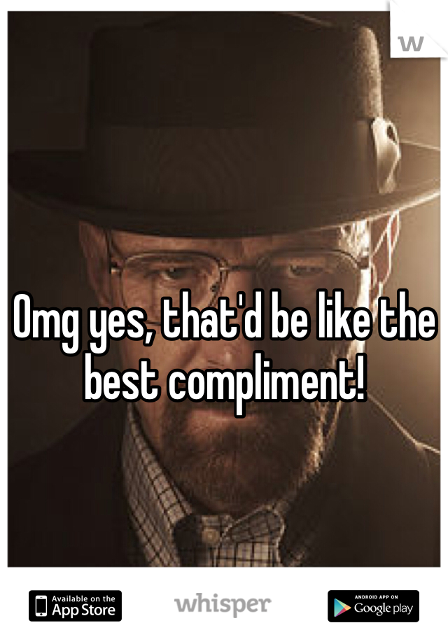 Omg yes, that'd be like the best compliment!
