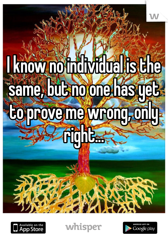 

I know no individual is the same, but no one has yet to prove me wrong, only right...