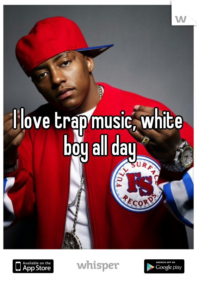 I love trap music, white boy all day