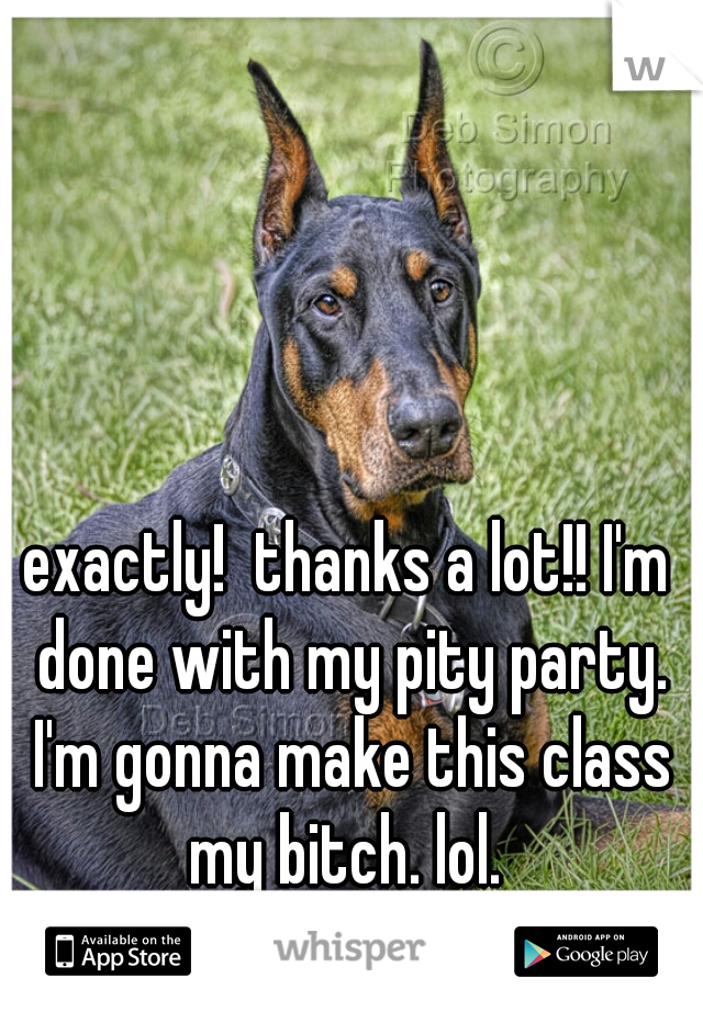 exactly!  thanks a lot!! I'm done with my pity party. I'm gonna make this class my bitch. lol. 