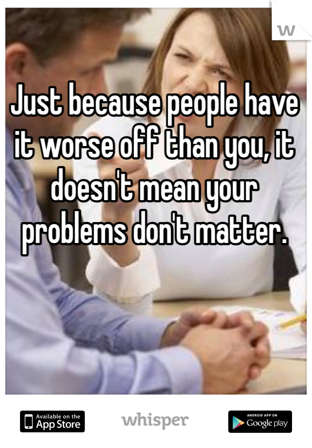 Just because people have it worse off than you, it doesn't mean your problems don't matter. 