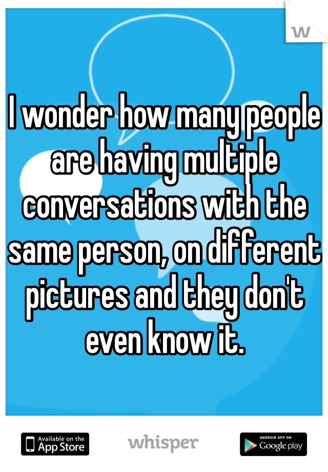 I wonder how many people are having multiple conversations with the same person, on different pictures and they don't even know it. 