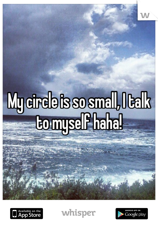 My circle is so small, I talk to myself haha!