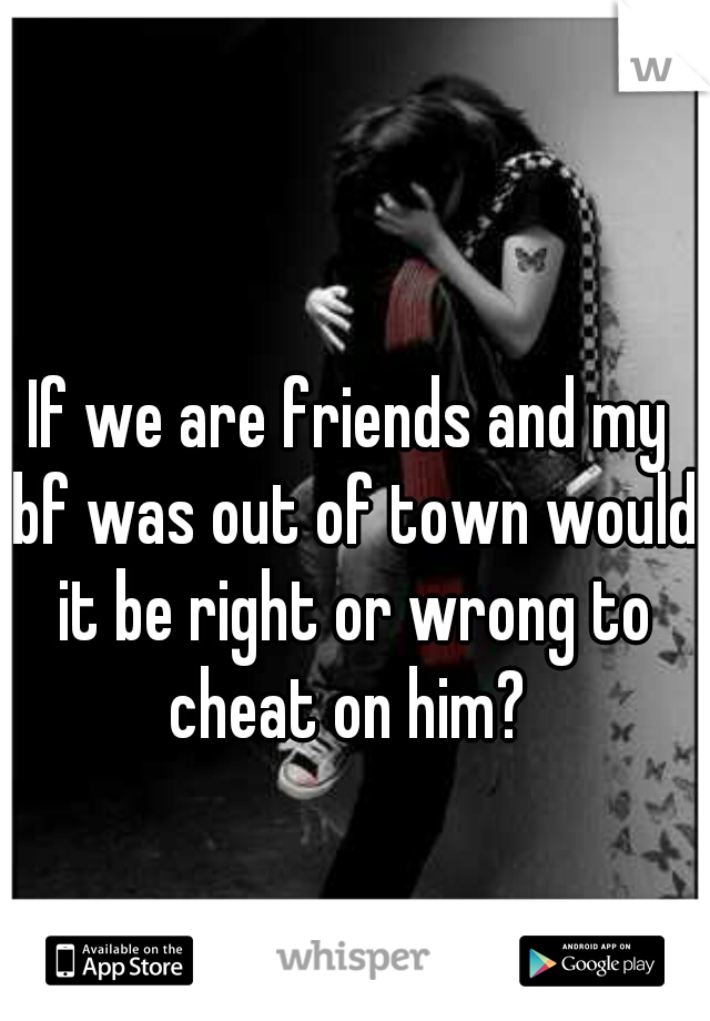 If we are friends and my bf was out of town would it be right or wrong to cheat on him? 