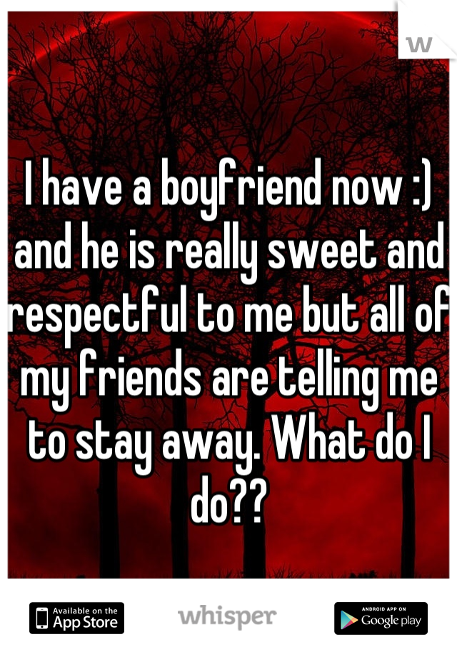 I have a boyfriend now :) and he is really sweet and respectful to me but all of my friends are telling me to stay away. What do I do??