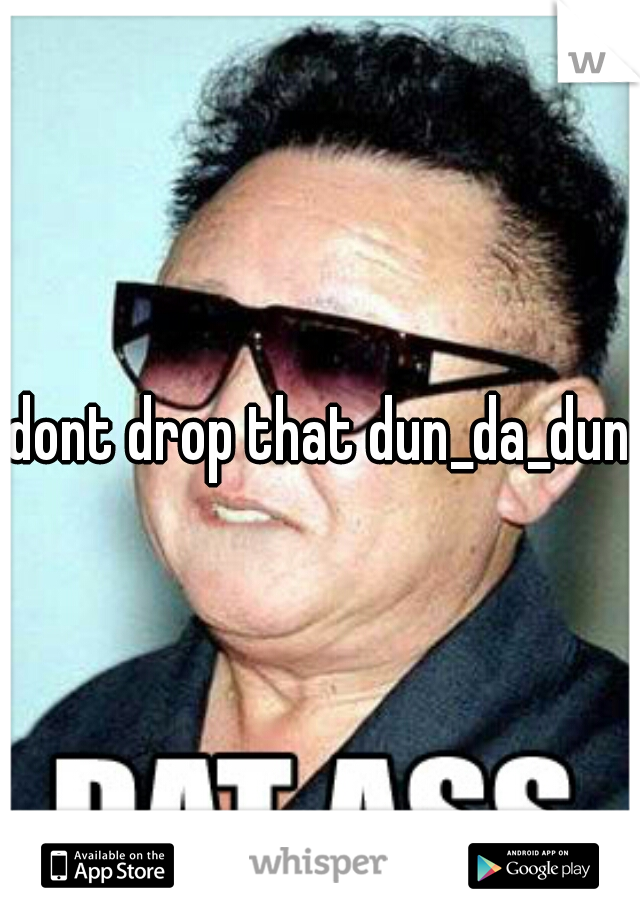 dont drop that dun_da_dun