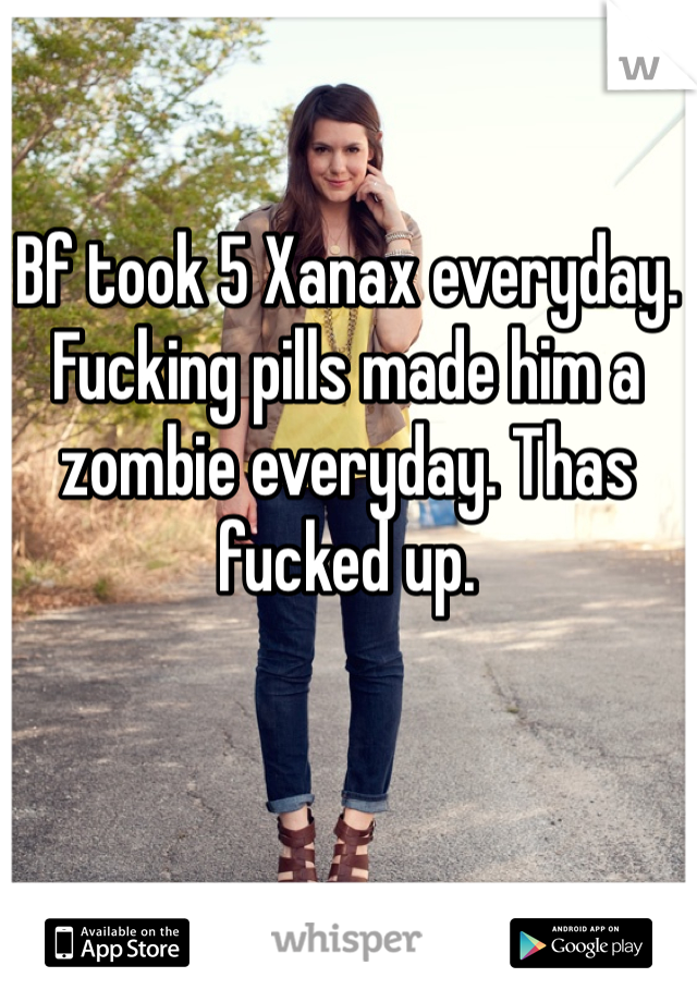 Bf took 5 Xanax everyday. Fucking pills made him a zombie everyday. Thas fucked up.