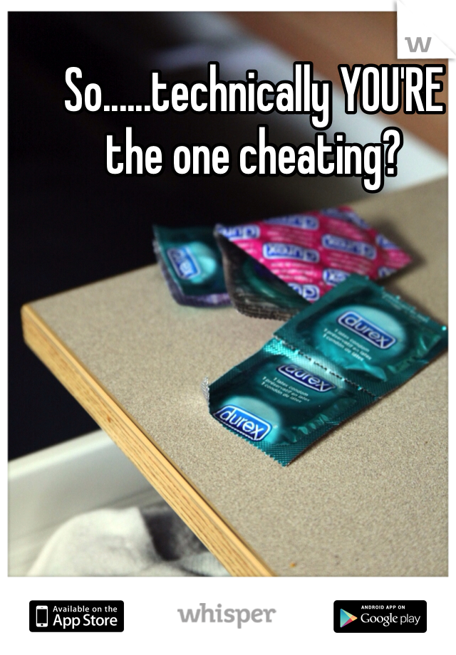 So......technically YOU'RE the one cheating? 