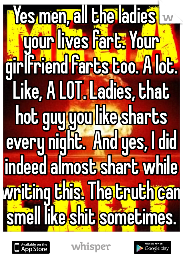 Yes men, all the ladies in your lives fart. Your girlfriend farts too. A lot. Like, A LOT. Ladies, that hot guy you like sharts every night.  And yes, I did indeed almost shart while writing this. The truth can smell like shit sometimes. 
