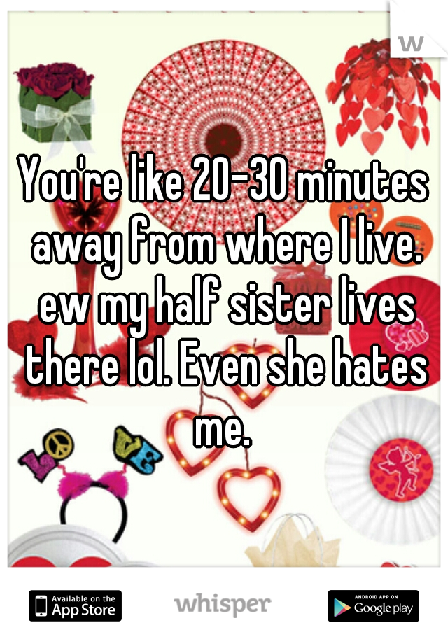 You're like 20-30 minutes away from where I live. ew my half sister lives there lol. Even she hates me. 