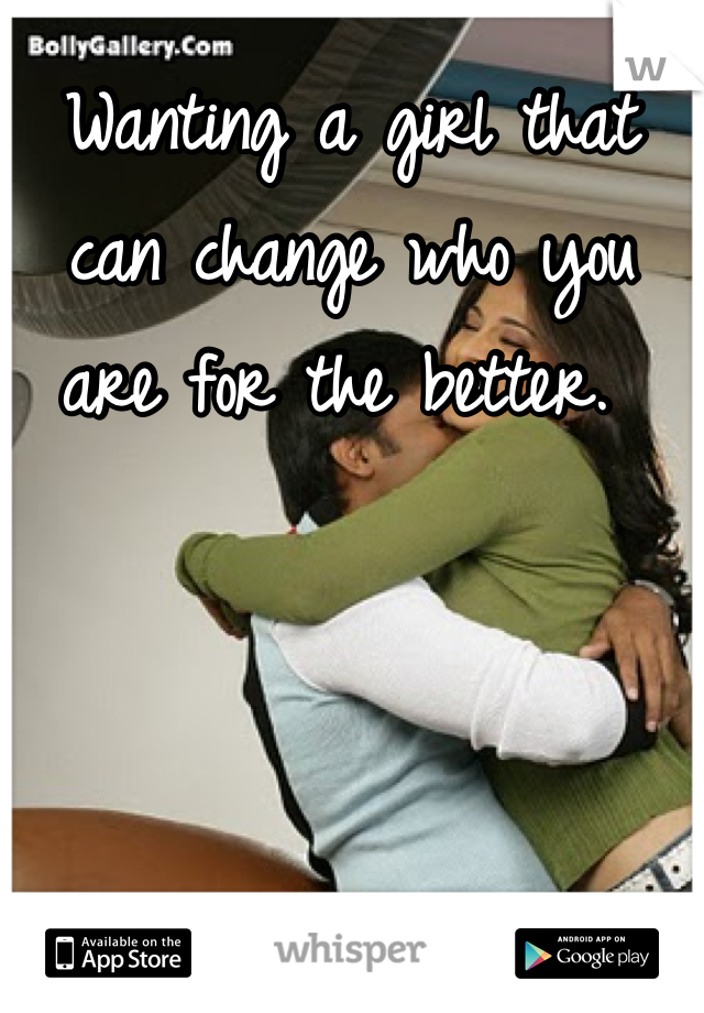 Wanting a girl that can change who you are for the better. 